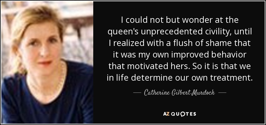 I could not but wonder at the queen's unprecedented civility, until I realized with a flush of shame that it was my own improved behavior that motivated hers. So it is that we in life determine our own treatment. - Catherine Gilbert Murdock