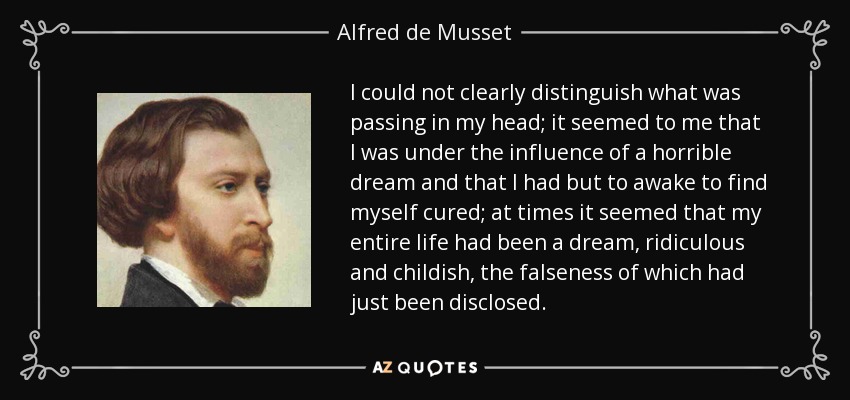 I could not clearly distinguish what was passing in my head; it seemed to me that I was under the influence of a horrible dream and that I had but to awake to find myself cured; at times it seemed that my entire life had been a dream, ridiculous and childish, the falseness of which had just been disclosed. - Alfred de Musset