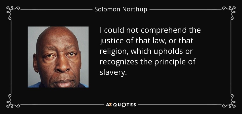 I could not comprehend the justice of that law, or that religion, which upholds or recognizes the principle of slavery. - Solomon Northup