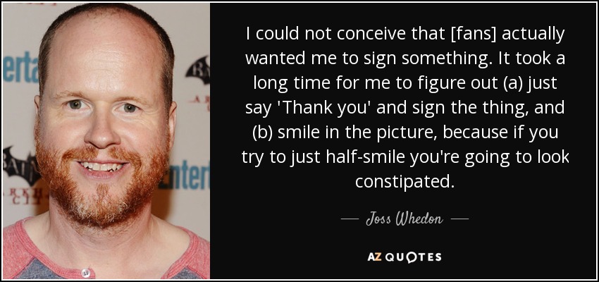 I could not conceive that [fans] actually wanted me to sign something. It took a long time for me to figure out (a) just say 'Thank you' and sign the thing, and (b) smile in the picture, because if you try to just half-smile you're going to look constipated. - Joss Whedon