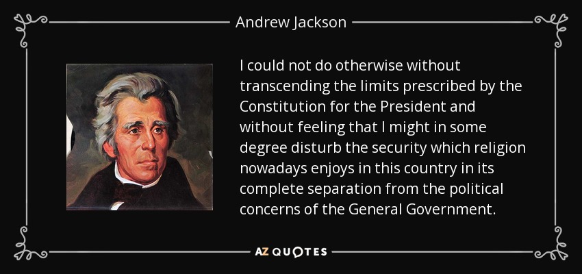 I could not do otherwise without transcending the limits prescribed by the Constitution for the President and without feeling that I might in some degree disturb the security which religion nowadays enjoys in this country in its complete separation from the political concerns of the General Government. - Andrew Jackson