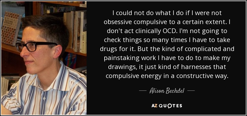 I could not do what I do if I were not obsessive compulsive to a certain extent. I don't act clinically OCD. I'm not going to check things so many times I have to take drugs for it. But the kind of complicated and painstaking work I have to do to make my drawings, it just kind of harnesses that compulsive energy in a constructive way. - Alison Bechdel