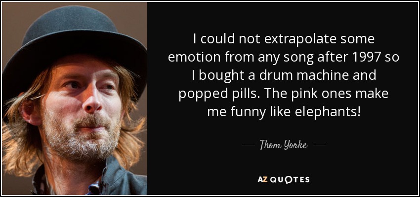 I could not extrapolate some emotion from any song after 1997 so I bought a drum machine and popped pills. The pink ones make me funny like elephants! - Thom Yorke
