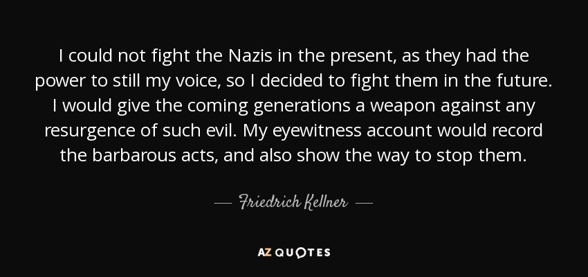 I could not fight the Nazis in the present, as they had the power to still my voice, so I decided to fight them in the future. I would give the coming generations a weapon against any resurgence of such evil. My eyewitness account would record the barbarous acts, and also show the way to stop them. - Friedrich Kellner