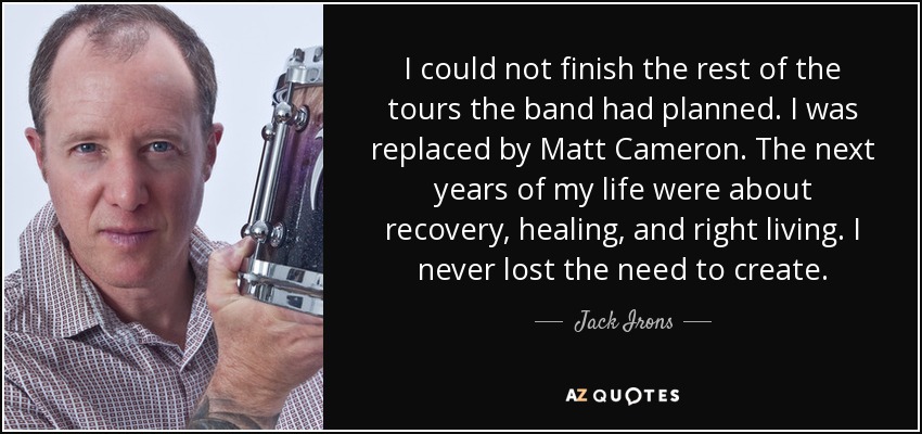 I could not finish the rest of the tours the band had planned. I was replaced by Matt Cameron. The next years of my life were about recovery, healing, and right living. I never lost the need to create. - Jack Irons