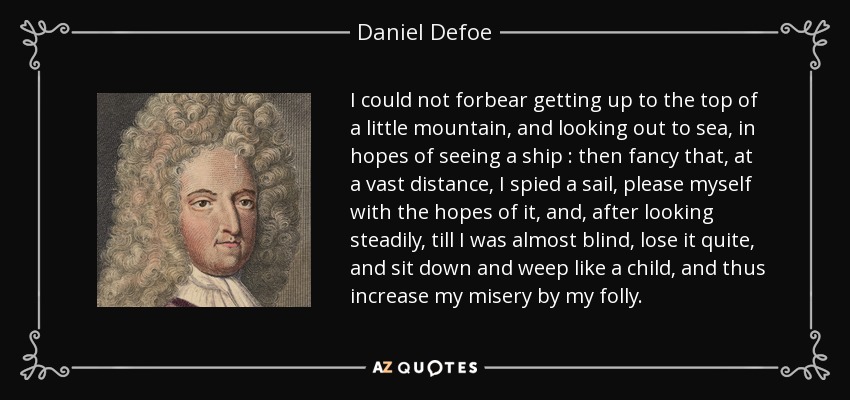 I could not forbear getting up to the top of a little mountain, and looking out to sea, in hopes of seeing a ship : then fancy that, at a vast distance, I spied a sail, please myself with the hopes of it, and, after looking steadily, till I was almost blind, lose it quite, and sit down and weep like a child, and thus increase my misery by my folly. - Daniel Defoe