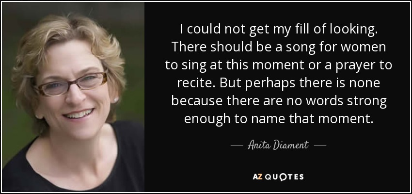 I could not get my fill of looking. There should be a song for women to sing at this moment or a prayer to recite. But perhaps there is none because there are no words strong enough to name that moment. - Anita Diament