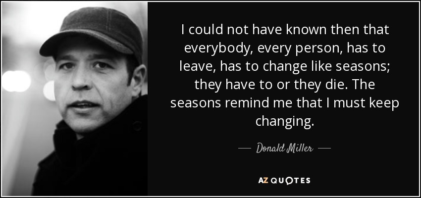 I could not have known then that everybody, every person, has to leave, has to change like seasons; they have to or they die. The seasons remind me that I must keep changing. - Donald Miller