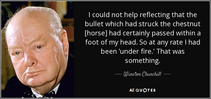 I could not help reflecting that the bullet which had struck the chestnut [horse] had certainly passed within a foot of my head. So at any rate I had been 'under fire.' That was something. - Winston Churchill
