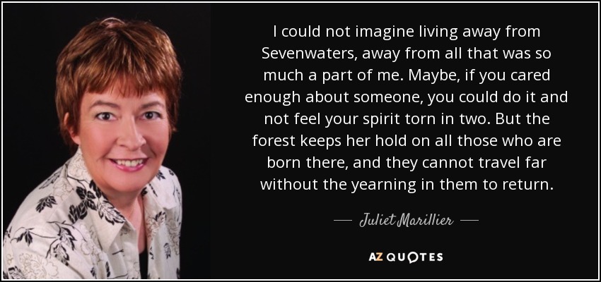 I could not imagine living away from Sevenwaters, away from all that was so much a part of me. Maybe, if you cared enough about someone, you could do it and not feel your spirit torn in two. But the forest keeps her hold on all those who are born there, and they cannot travel far without the yearning in them to return. - Juliet Marillier