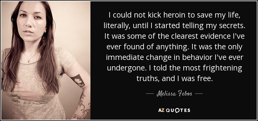 I could not kick heroin to save my life, literally, until I started telling my secrets. It was some of the clearest evidence I've ever found of anything. It was the only immediate change in behavior I've ever undergone. I told the most frightening truths, and I was free. - Melissa Febos