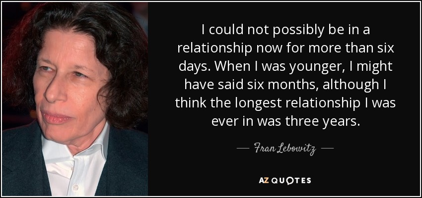 I could not possibly be in a relationship now for more than six days. When I was younger, I might have said six months, although I think the longest relationship I was ever in was three years. - Fran Lebowitz