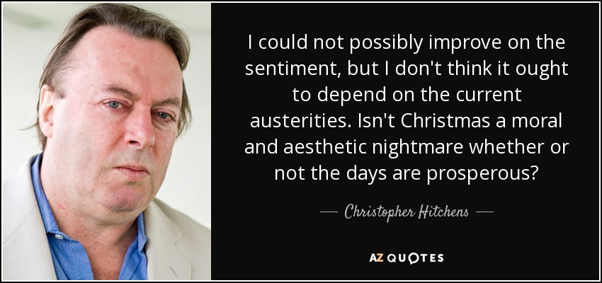 I could not possibly improve on the sentiment, but I don't think it ought to depend on the current austerities. Isn't Christmas a moral and aesthetic nightmare whether or not the days are prosperous? - Christopher Hitchens