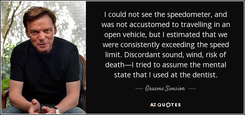 I could not see the speedometer, and was not accustomed to travelling in an open vehicle, but I estimated that we were consistently exceeding the speed limit. Discordant sound, wind, risk of death—I tried to assume the mental state that I used at the dentist. - Graeme Simsion