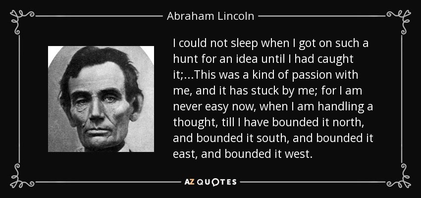 I could not sleep when I got on such a hunt for an idea until I had caught it; ...This was a kind of passion with me, and it has stuck by me; for I am never easy now, when I am handling a thought, till I have bounded it north, and bounded it south, and bounded it east, and bounded it west. - Abraham Lincoln