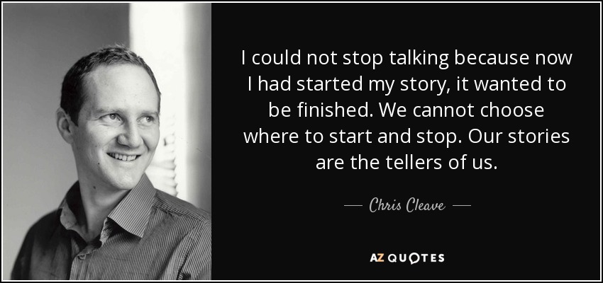 I could not stop talking because now I had started my story, it wanted to be finished. We cannot choose where to start and stop. Our stories are the tellers of us. - Chris Cleave
