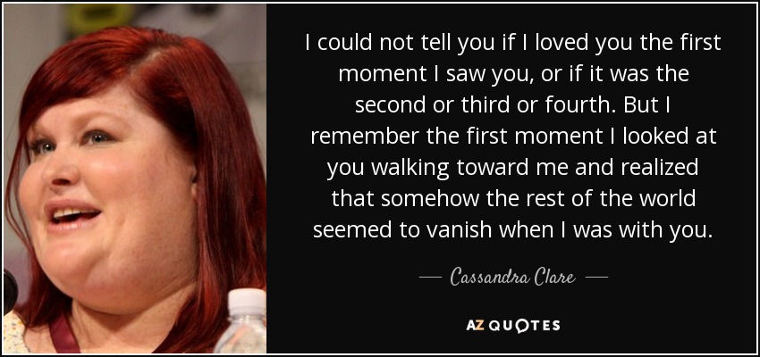 I could not tell you if I loved you the first moment I saw you, or if it was the second or third or fourth. But I remember the first moment I looked at you walking toward me and realized that somehow the rest of the world seemed to vanish when I was with you. - Cassandra Clare