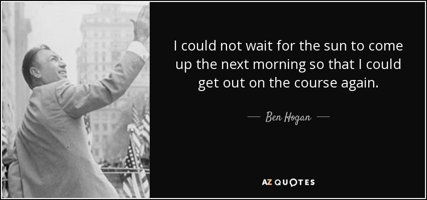 I could not wait for the sun to come up the next morning so that I could get out on the course again. - Ben Hogan