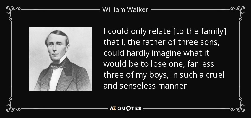 I could only relate [to the family] that I, the father of three sons, could hardly imagine what it would be to lose one, far less three of my boys, in such a cruel and senseless manner. - William Walker