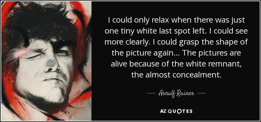 I could only relax when there was just one tiny white last spot left. I could see more clearly. I could grasp the shape of the picture again... The pictures are alive because of the white remnant, the almost concealment. - Arnulf Rainer