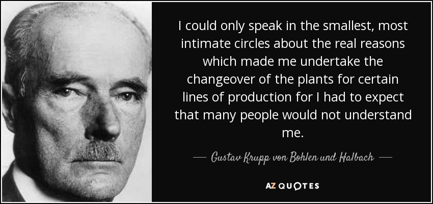 I could only speak in the smallest, most intimate circles about the real reasons which made me undertake the changeover of the plants for certain lines of production for I had to expect that many people would not understand me. - Gustav Krupp von Bohlen und Halbach
