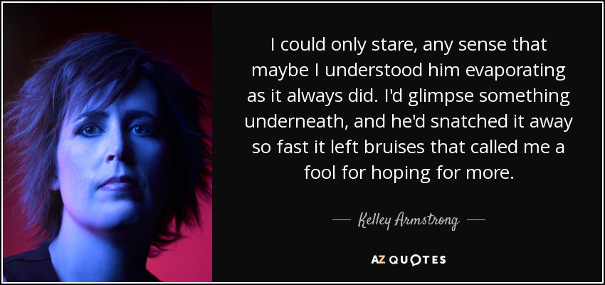 I could only stare, any sense that maybe I understood him evaporating as it always did. I'd glimpse something underneath, and he'd snatched it away so fast it left bruises that called me a fool for hoping for more. - Kelley Armstrong