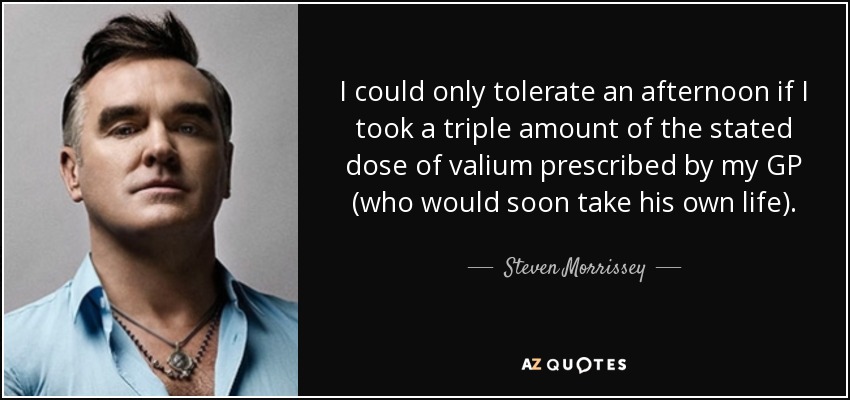 I could only tolerate an afternoon if I took a triple amount of the stated dose of valium prescribed by my GP (who would soon take his own life). - Steven Morrissey