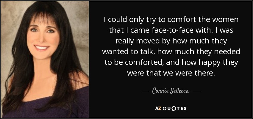 I could only try to comfort the women that I came face-to-face with. I was really moved by how much they wanted to talk, how much they needed to be comforted, and how happy they were that we were there. - Connie Sellecca