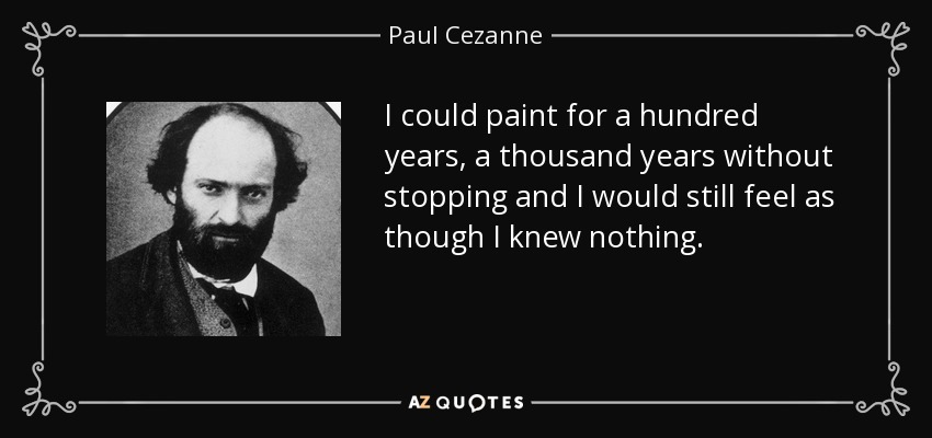 I could paint for a hundred years, a thousand years without stopping and I would still feel as though I knew nothing. - Paul Cezanne