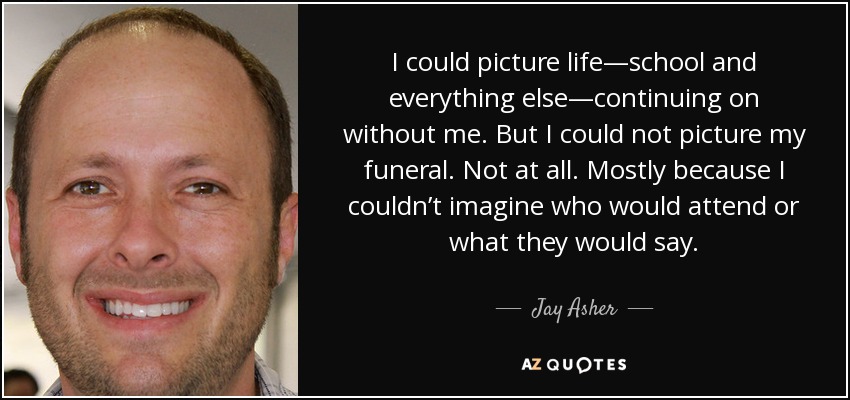 I could picture life—school and everything else—continuing on without me. But I could not picture my funeral. Not at all. Mostly because I couldn’t imagine who would attend or what they would say. - Jay Asher