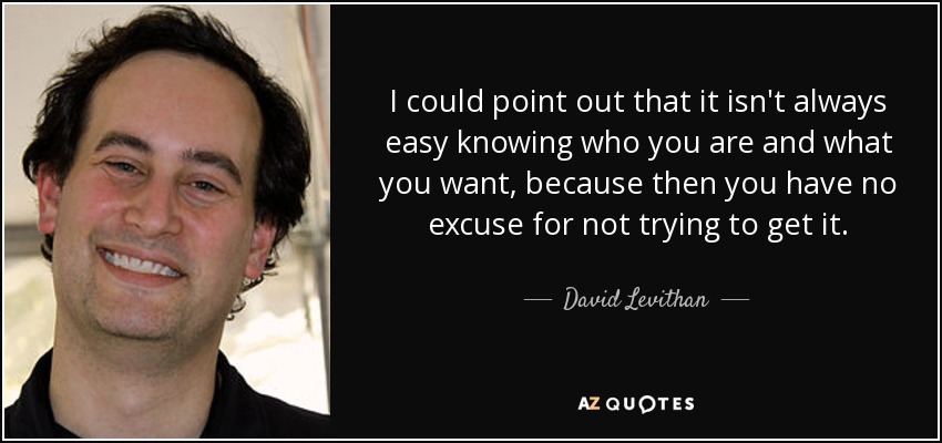 I could point out that it isn't always easy knowing who you are and what you want, because then you have no excuse for not trying to get it. - David Levithan