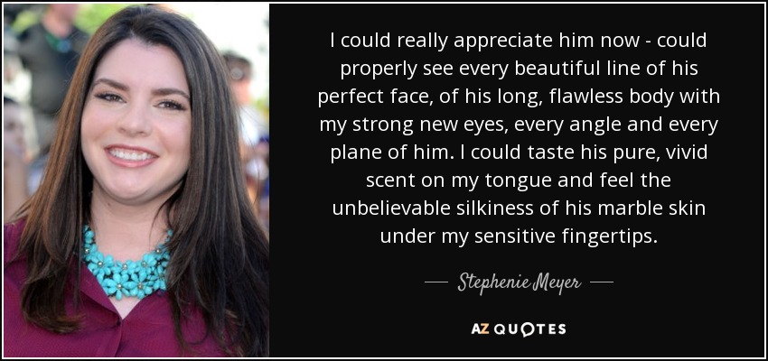 I could really appreciate him now - could properly see every beautiful line of his perfect face, of his long, flawless body with my strong new eyes, every angle and every plane of him. I could taste his pure, vivid scent on my tongue and feel the unbelievable silkiness of his marble skin under my sensitive fingertips. - Stephenie Meyer