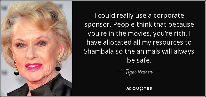 I could really use a corporate sponsor. People think that because you're in the movies, you're rich. I have allocated all my resources to Shambala so the animals will always be safe. - Tippi Hedren