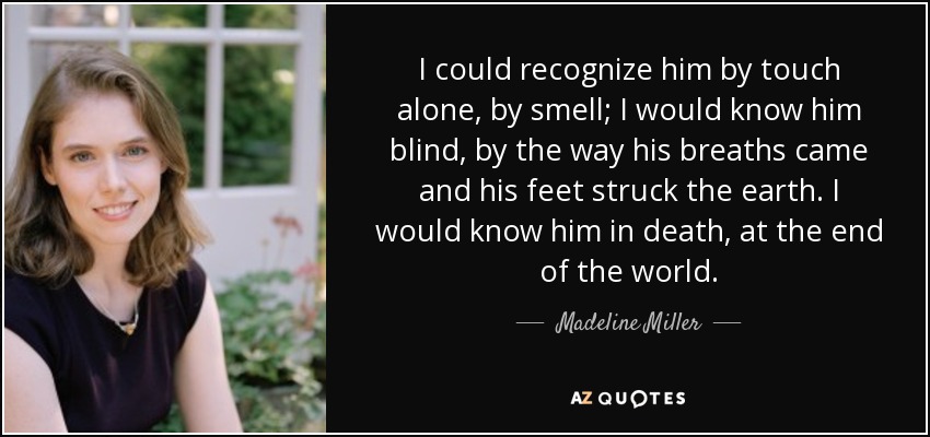 I could recognize him by touch alone, by smell; I would know him blind, by the way his breaths came and his feet struck the earth. I would know him in death, at the end of the world. - Madeline Miller