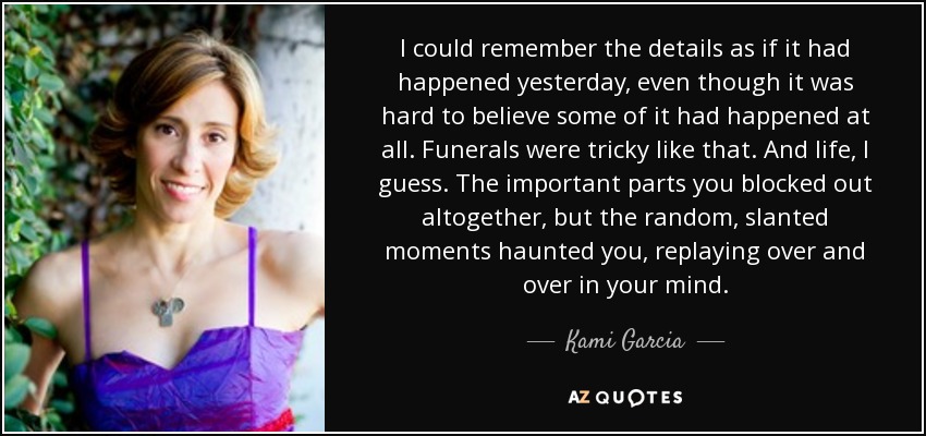 I could remember the details as if it had happened yesterday, even though it was hard to believe some of it had happened at all. Funerals were tricky like that. And life, I guess. The important parts you blocked out altogether, but the random, slanted moments haunted you, replaying over and over in your mind. - Kami Garcia