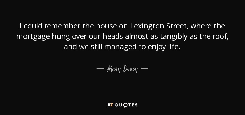 I could remember the house on Lexington Street, where the mortgage hung over our heads almost as tangibly as the roof, and we still managed to enjoy life. - Mary Deasy