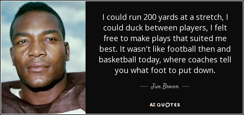 I could run 200 yards at a stretch, I could duck between players, I felt free to make plays that suited me best. It wasn't like football then and basketball today, where coaches tell you what foot to put down. - Jim Brown