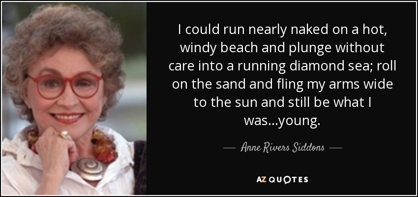 I could run nearly naked on a hot, windy beach and plunge without care into a running diamond sea; roll on the sand and fling my arms wide to the sun and still be what I was...young. - Anne Rivers Siddons