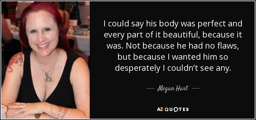 I could say his body was perfect and every part of it beautiful, because it was. Not because he had no flaws, but because I wanted him so desperately I couldn’t see any. - Megan Hart