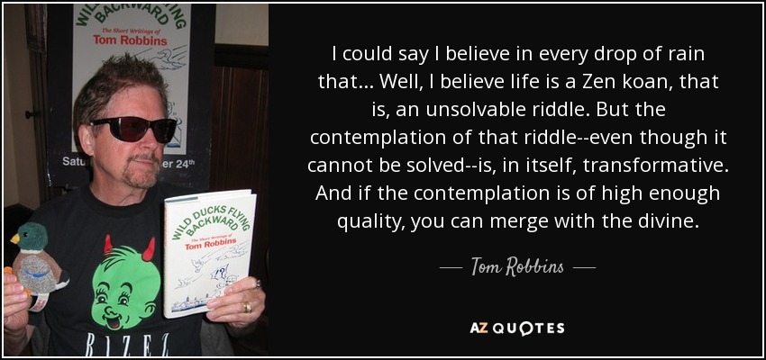 I could say I believe in every drop of rain that . . . Well, I believe life is a Zen koan, that is, an unsolvable riddle. But the contemplation of that riddle--even though it cannot be solved--is, in itself, transformative. And if the contemplation is of high enough quality, you can merge with the divine. - Tom Robbins