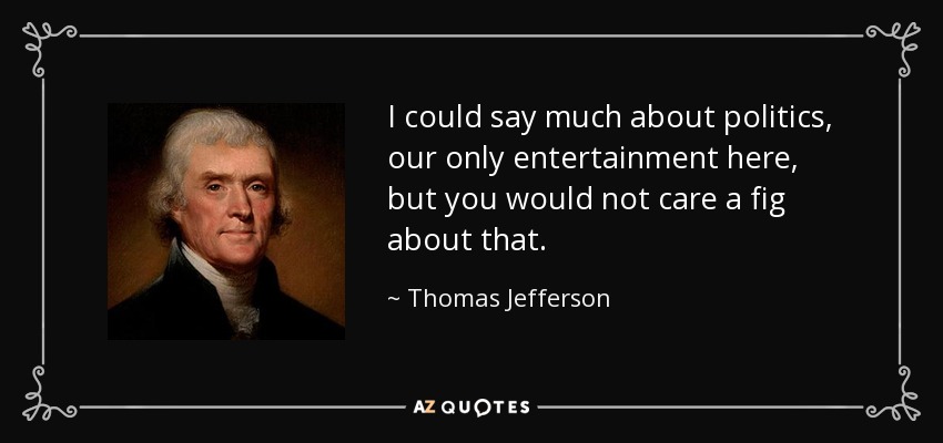 I could say much about politics, our only entertainment here, but you would not care a fig about that. - Thomas Jefferson