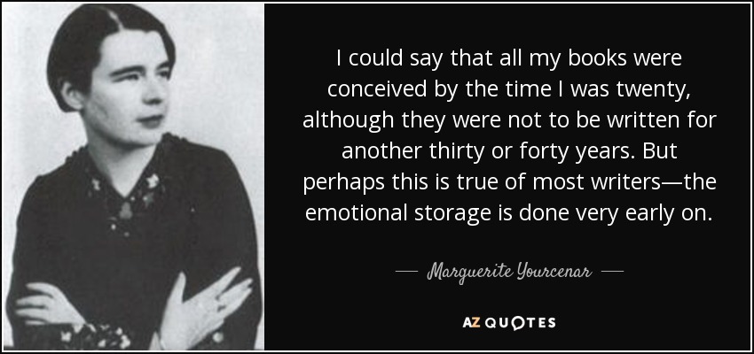 I could say that all my books were conceived by the time I was twenty, although they were not to be written for another thirty or forty years. But perhaps this is true of most writers—the emotional storage is done very early on. - Marguerite Yourcenar