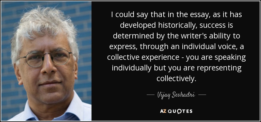 I could say that in the essay, as it has developed historically, success is determined by the writer's ability to express, through an individual voice, a collective experience - you are speaking individually but you are representing collectively. - Vijay Seshadri