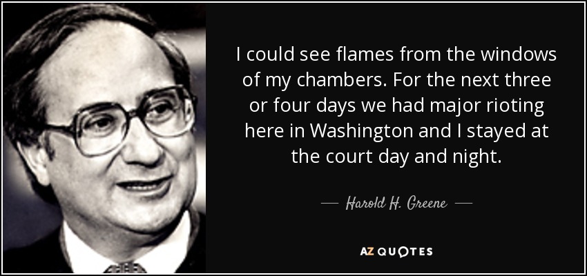 I could see flames from the windows of my chambers. For the next three or four days we had major rioting here in Washington and I stayed at the court day and night. - Harold H. Greene
