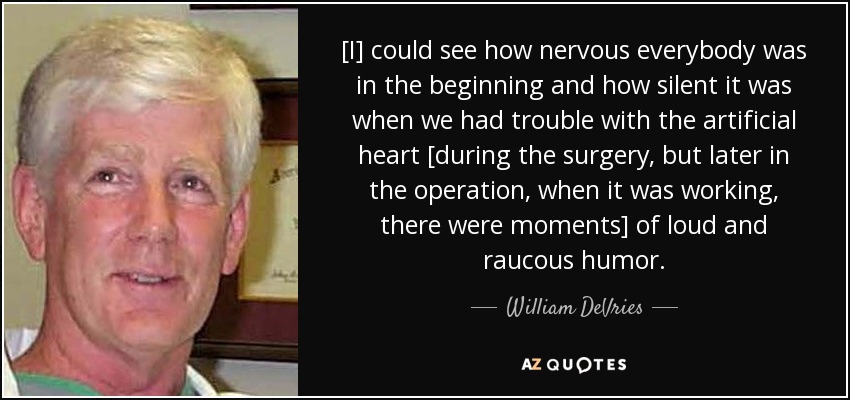 [I] could see how nervous everybody was in the beginning and how silent it was when we had trouble with the artificial heart [during the surgery, but later in the operation, when it was working, there were moments] of loud and raucous humor. - William DeVries