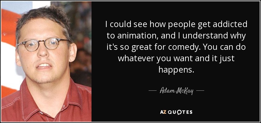 I could see how people get addicted to animation, and I understand why it's so great for comedy. You can do whatever you want and it just happens. - Adam McKay