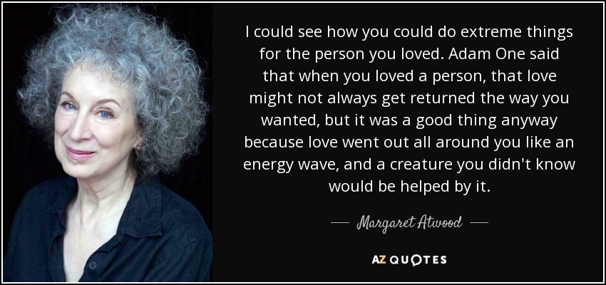 I could see how you could do extreme things for the person you loved. Adam One said that when you loved a person, that love might not always get returned the way you wanted, but it was a good thing anyway because love went out all around you like an energy wave, and a creature you didn't know would be helped by it. - Margaret Atwood