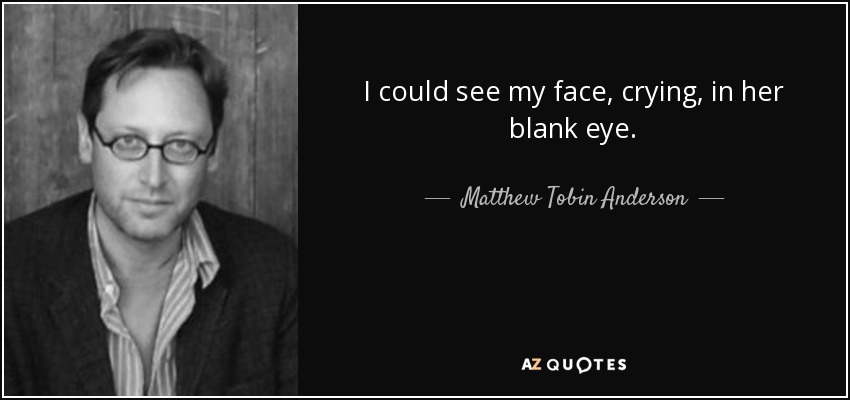 I could see my face, crying, in her blank eye. - Matthew Tobin Anderson
