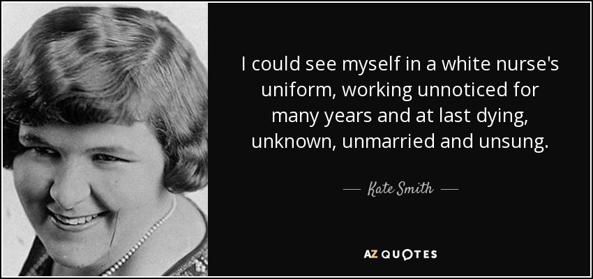 I could see myself in a white nurse's uniform, working unnoticed for many years and at last dying, unknown, unmarried and unsung. - Kate Smith