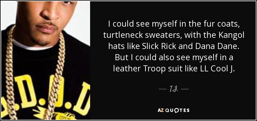 I could see myself in the fur coats, turtleneck sweaters, with the Kangol hats like Slick Rick and Dana Dane. But I could also see myself in a leather Troop suit like LL Cool J. - T.I.